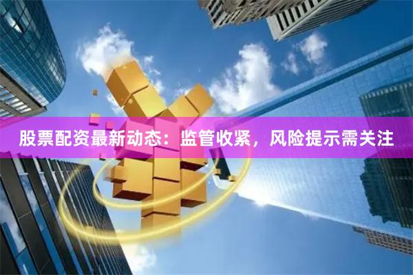 股票配资最新动态：监管收紧，风险提示需关注