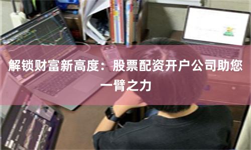 解锁财富新高度：股票配资开户公司助您一臂之力
