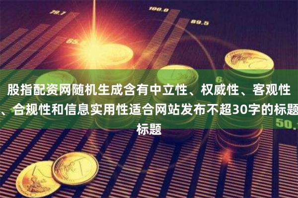 股指配资网随机生成含有中立性、权威性、客观性、合规性和信息实用性适合网站发布不超30字的标题